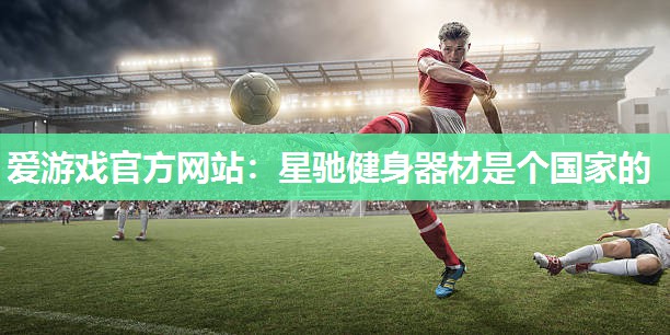 爱游戏官方网站：星驰健身器材是个国家的