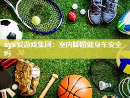 ayx爱游戏集团：室内脚蹬健身车安全吗