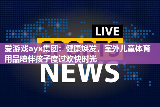 爱游戏ayx集团：健康焕发，室外儿童体育用品陪伴孩子度过欢快时光