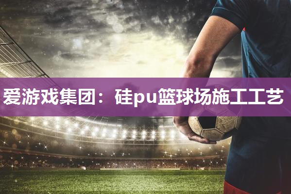 爱游戏集团：硅pu篮球场施工工艺