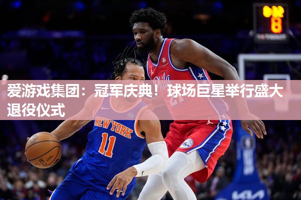 爱游戏集团：冠军庆典！球场巨星举行盛大退役仪式