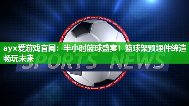 半小时篮球盛宴！篮球架预埋件缔造畅玩未来