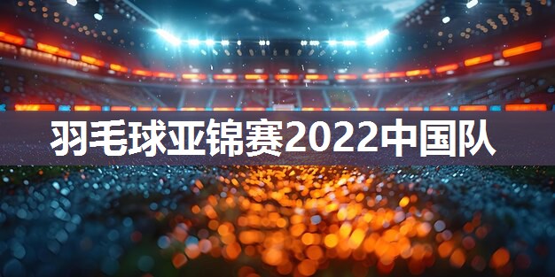 羽毛球亚锦赛2022中国队